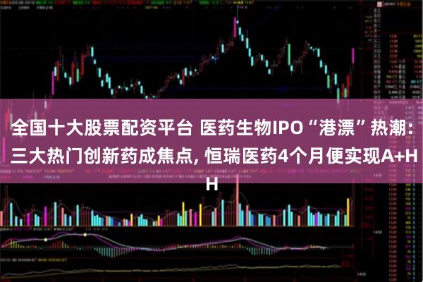 全国十大股票配资平台 医药生物IPO“港漂”热潮: 三大热门创新药成焦点, 恒瑞医药4个月便实现A+H