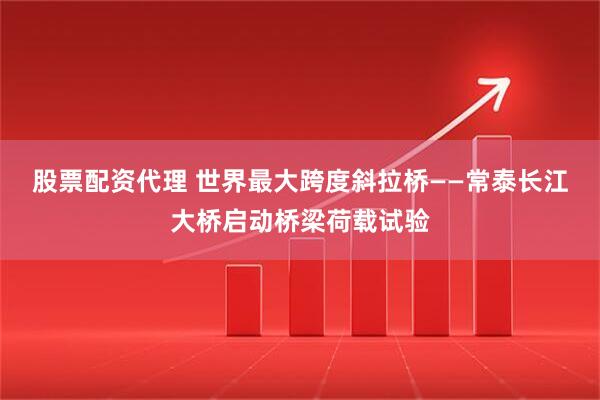 股票配资代理 世界最大跨度斜拉桥——常泰长江大桥启动桥梁荷载试验