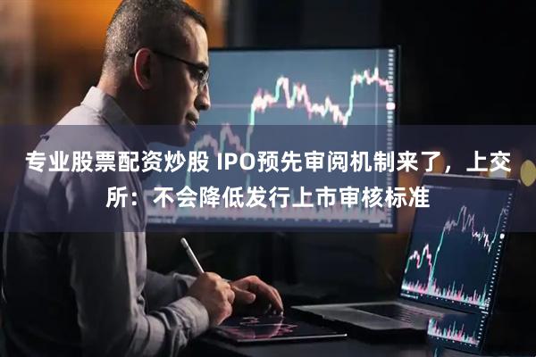 专业股票配资炒股 IPO预先审阅机制来了，上交所：不会降低发行上市审核标准