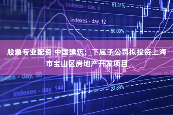 股票专业配资 中国建筑：下属子公司拟投资上海市宝山区房地产开发项目