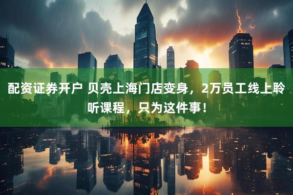 配资证券开户 贝壳上海门店变身，2万员工线上聆听课程，只为这件事！