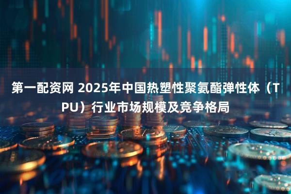 第一配资网 2025年中国热塑性聚氨酯弹性体（TPU）行业市场规模及竞争格局