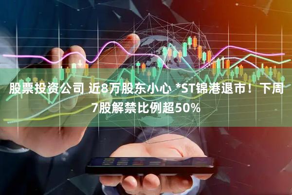 股票投资公司 近8万股东小心 *ST锦港退市！下周7股解禁比例超50%