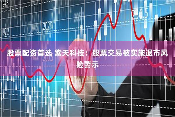 股票配资首选 紫天科技：股票交易被实施退市风险警示