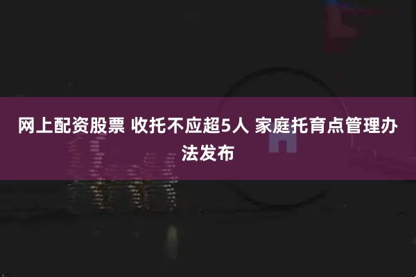 网上配资股票 收托不应超5人 家庭托育点管理办法发布