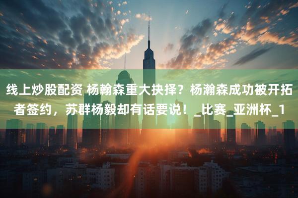 线上炒股配资 杨翰森重大抉择？杨瀚森成功被开拓者签约，苏群杨毅却有话要说！_比赛_亚洲杯_1