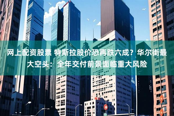 网上配资股票 特斯拉股价恐再跌六成？华尔街最大空头：全年交付前景面临重大风险