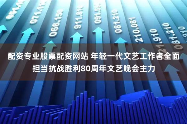 配资专业股票配资网站 年轻一代文艺工作者全面担当抗战胜利80周年文艺晚会主力