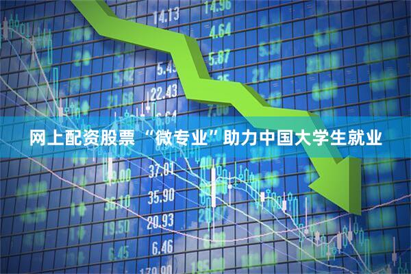网上配资股票 “微专业”助力中国大学生就业