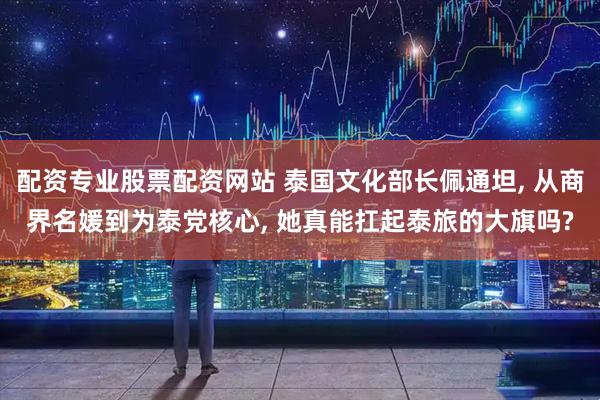 配资专业股票配资网站 泰国文化部长佩通坦, 从商界名媛到为泰党核心, 她真能扛起泰旅的大旗吗?