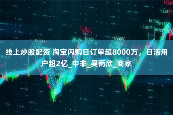 线上炒股配资 淘宝闪购日订单超8000万，日活用户超2亿_中非_吴雨欣_商家