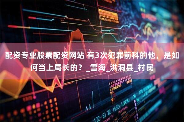 配资专业股票配资网站 有3次犯罪前科的他，是如何当上局长的？_雪海_洪洞县_村民