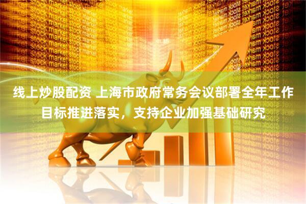 线上炒股配资 上海市政府常务会议部署全年工作目标推进落实，支持企业加强基础研究