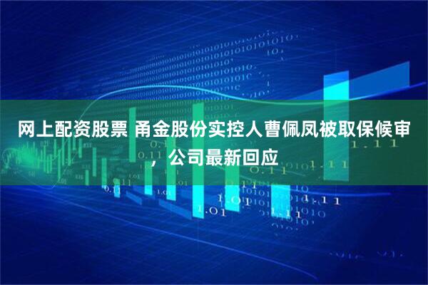 网上配资股票 甬金股份实控人曹佩凤被取保候审，公司最新回应