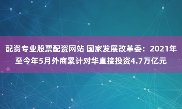 配资专业股票配资网站 国家发展改革委：2021年至今年5月外商累计对华直接投资4.7万亿元