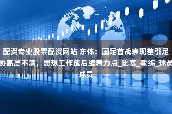 配资专业股票配资网站 东体：国足首战表现差引足协高层不满，思想工作成后续着力点_比赛_教练_球员