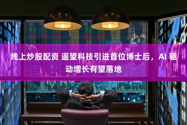 线上炒股配资 遥望科技引进首位博士后，AI 驱动增长有望落地