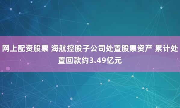 网上配资股票 海航控股子公司处置股票资产 累计处置回款约3.49亿元