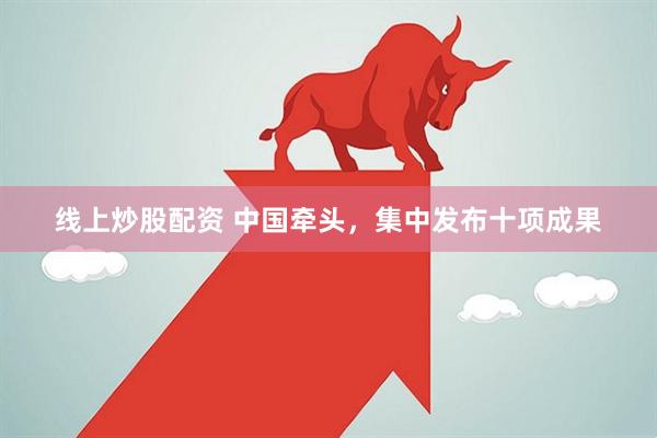 线上炒股配资 中国牵头，集中发布十项成果