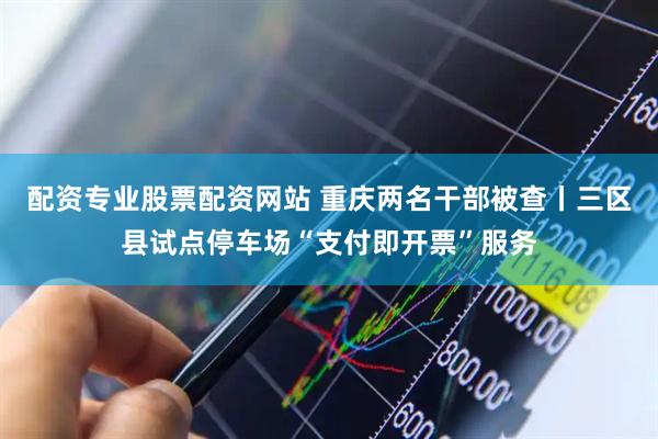 配资专业股票配资网站 重庆两名干部被查丨三区县试点停车场“支付即开票”服务