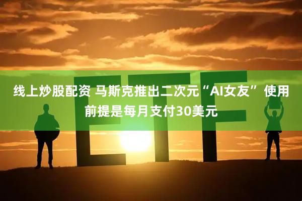 线上炒股配资 马斯克推出二次元“AI女友” 使用前提是每月支付30美元