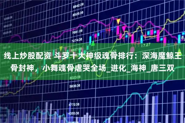 线上炒股配资 斗罗十大神级魂骨排行：深海魔鲸王骨封神，小舞魂骨虐哭全场_进化_海神_唐三双