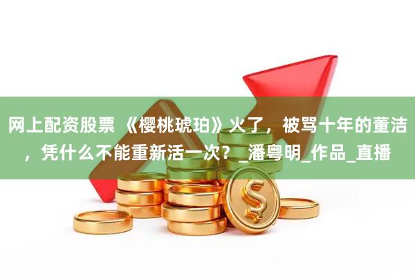 网上配资股票 《樱桃琥珀》火了，被骂十年的董洁，凭什么不能重新活一次？_潘粤明_作品_直播