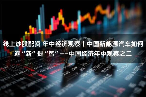 线上炒股配资 年中经济观察丨中国新能源汽车如何逐“新”提“智”——中国经济年中观察之二