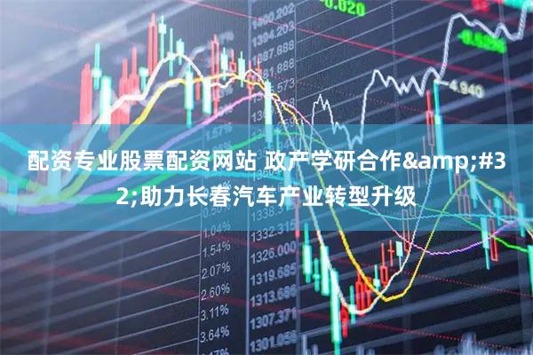 配资专业股票配资网站 政产学研合作&#32;助力长春汽车产业转型升级
