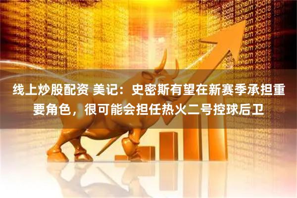 线上炒股配资 美记：史密斯有望在新赛季承担重要角色，很可能会担任热火二号控球后卫