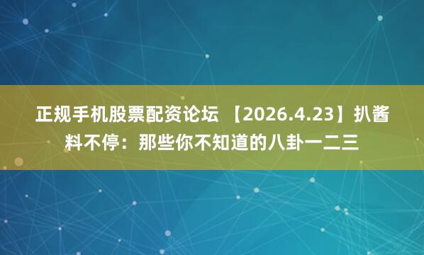 正规手机股票配资论坛 【2026.4.23】扒酱料不停：那些你不知道的八卦一二三
