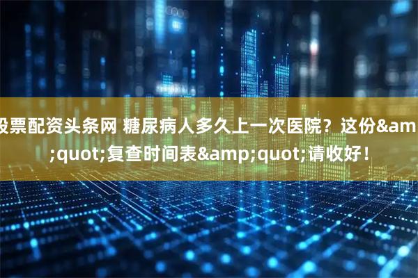 股票配资头条网 糖尿病人多久上一次医院？这份"复查时间表"请收好！