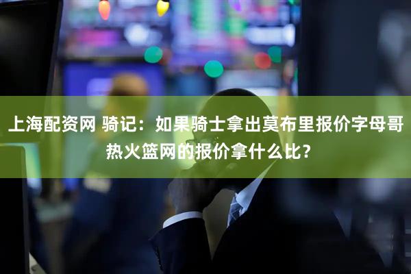 上海配资网 骑记：如果骑士拿出莫布里报价字母哥 热火篮网的报价拿什么比？